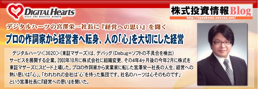 デジタルハーツ＜３６２０＞（東証マザーズ）は、デバッグ（Ｄｅｂｕｇ＝ソフトの不具合を検出）サービスを展開する企業。2003年10月に株式会社に組織変更、その４年４ヶ月後の今年２月に株式を東証マザーズにスピード上場した。「社名のハーツは心そのものです」という宮澤栄一社長に『経営への思い』を聞いた。